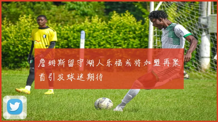 詹姆斯留守湖人乐福或将加盟再聚首引发球迷期待