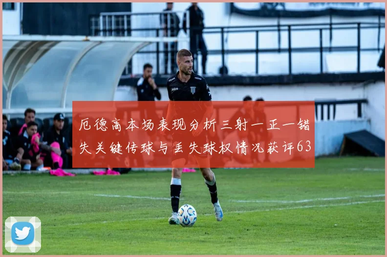 厄德高本场表现分析三射一正一错失关键传球与丢失球权情况获评63分