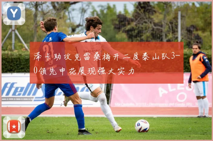 泽卡助攻克雷桑梅开二度泰山队3-0领先申花展现强大实力