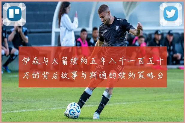 伊森与火箭续约五年八千一百五十万的背后故事与斯通的续约策略分析