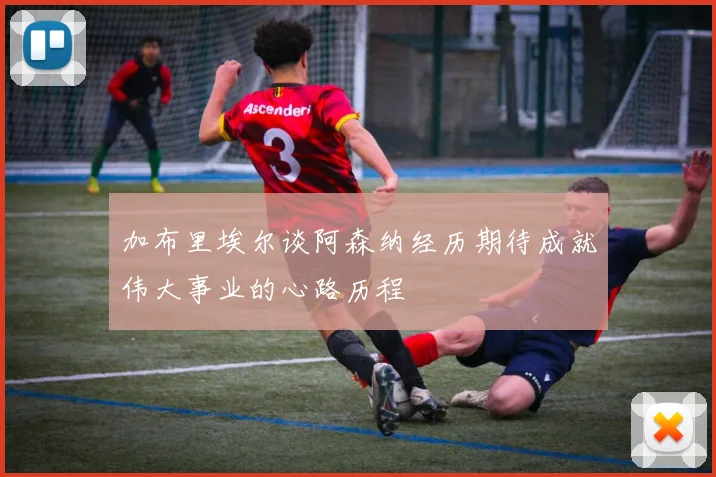 加布里埃尔谈阿森纳经历期待成就伟大事业的心路历程
