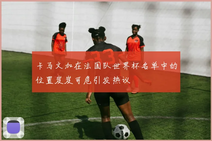 卡马文加在法国队世界杯名单中的位置岌岌可危引发热议