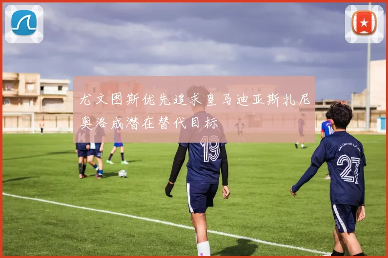 尤文图斯优先追求皇马迪亚斯扎尼奥洛成潜在替代目标