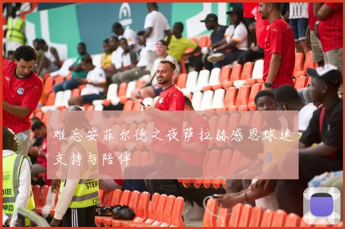 难忘安菲尔德之夜萨拉赫感恩球迷支持与陪伴