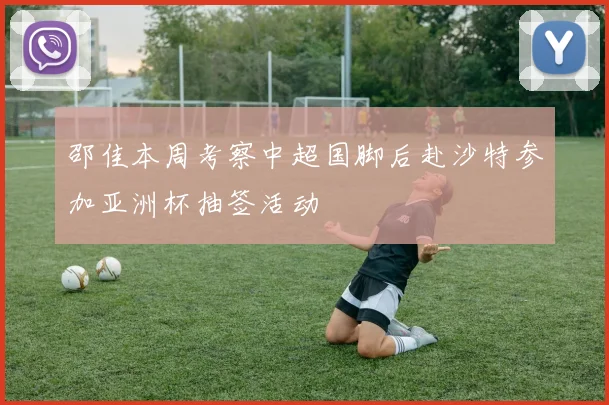 邵佳本周考察中超国脚后赴沙特参加亚洲杯抽签活动