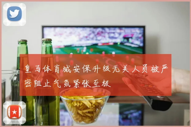 皇马体育城安保升级无关人员被严密阻止气氛紧张至极