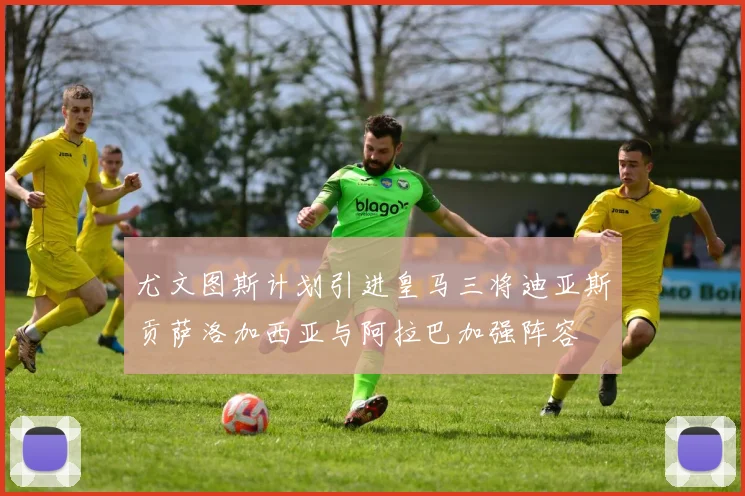 尤文图斯计划引进皇马三将迪亚斯贡萨洛加西亚与阿拉巴加强阵容