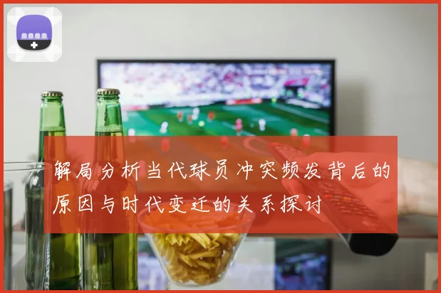 解局分析当代球员冲突频发背后的原因与时代变迁的关系探讨