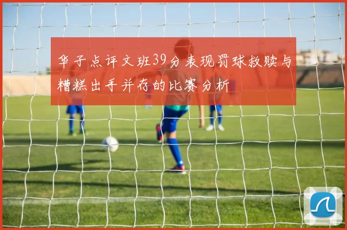 华子点评文班39分表现罚球救赎与糟糕出手并存的比赛分析