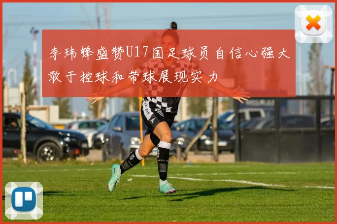 李玮锋盛赞U17国足球员自信心强大敢于控球和带球展现实力